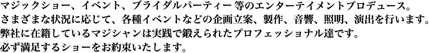 マジックショー、イベント、ブライダルパーティ等のエンターティメントプロデュース。
さまざまな状況に応じて、各種イベントなどの企画立案、製作、音響、照明、演出を行います。
弊社に在籍しているマジシャンは実践で鍛えられたプロフェッショナル達です。
必ず満足するショーをお約束いたします。