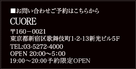■お問い合わせご予約はこちらから 〒160-0021 東京都新宿区歌舞伎町1-2-13新光ビル5F CUORE ※詳しい所在はこちらから TEL:03-5272-4000 OPEN 20:00~5:00